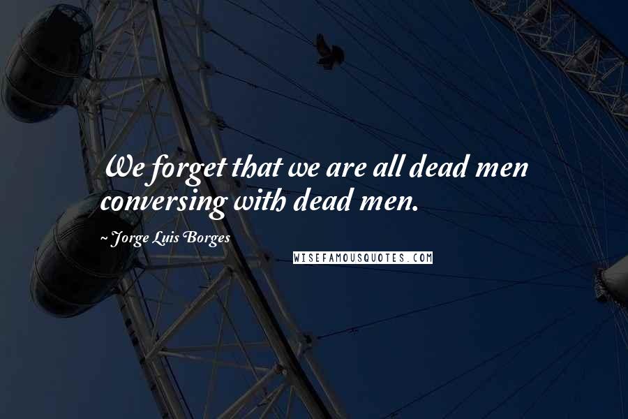 Jorge Luis Borges Quotes: We forget that we are all dead men conversing with dead men.