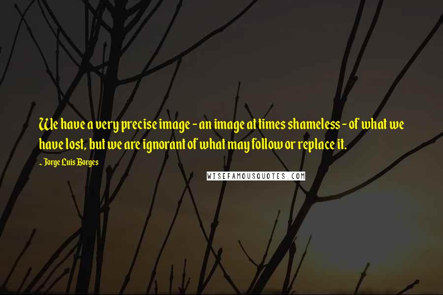 Jorge Luis Borges Quotes: We have a very precise image - an image at times shameless - of what we have lost, but we are ignorant of what may follow or replace it.