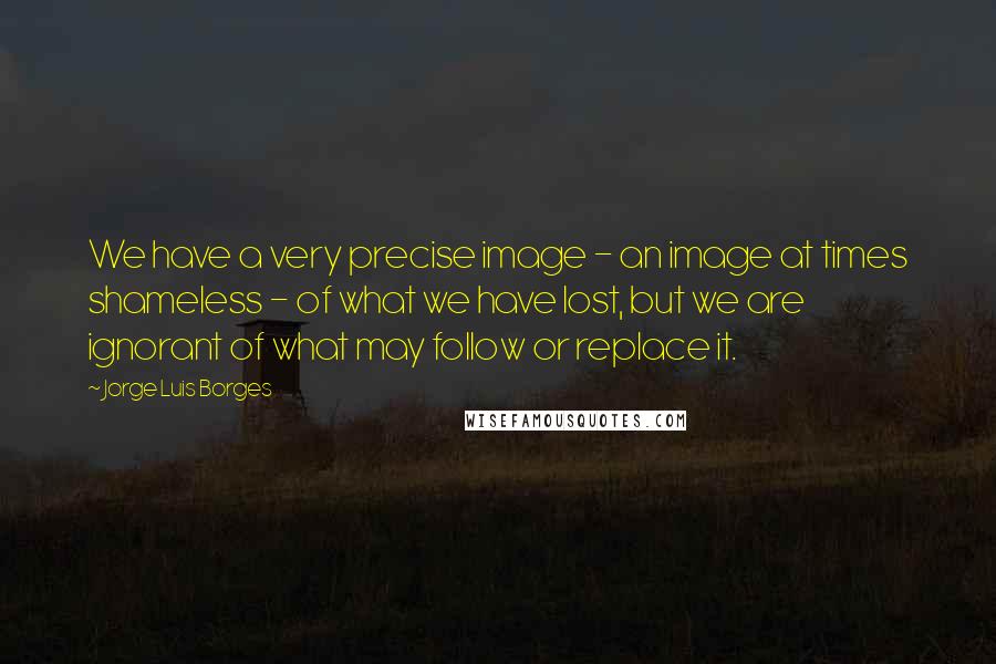 Jorge Luis Borges Quotes: We have a very precise image - an image at times shameless - of what we have lost, but we are ignorant of what may follow or replace it.