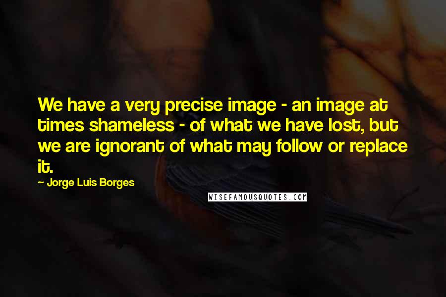 Jorge Luis Borges Quotes: We have a very precise image - an image at times shameless - of what we have lost, but we are ignorant of what may follow or replace it.