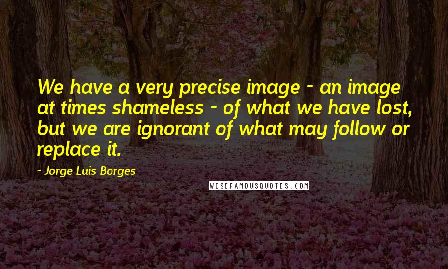 Jorge Luis Borges Quotes: We have a very precise image - an image at times shameless - of what we have lost, but we are ignorant of what may follow or replace it.