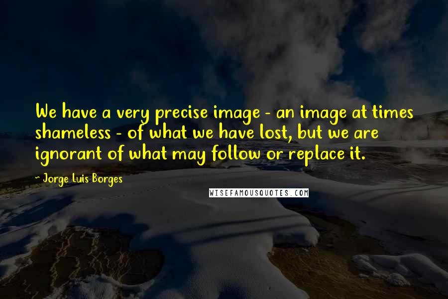 Jorge Luis Borges Quotes: We have a very precise image - an image at times shameless - of what we have lost, but we are ignorant of what may follow or replace it.