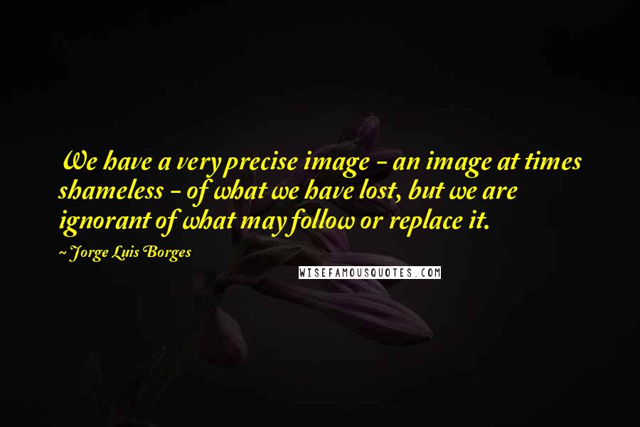 Jorge Luis Borges Quotes: We have a very precise image - an image at times shameless - of what we have lost, but we are ignorant of what may follow or replace it.