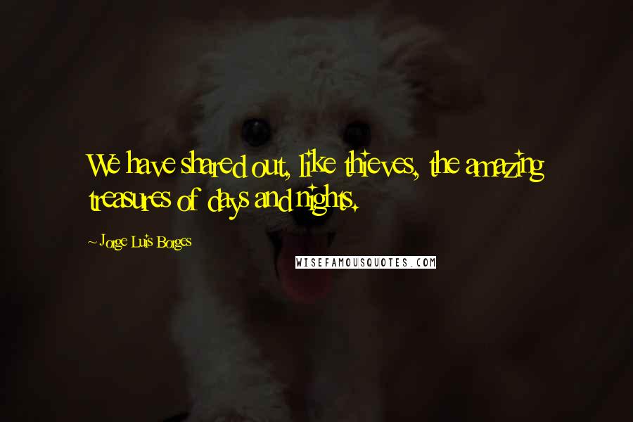 Jorge Luis Borges Quotes: We have shared out, like thieves, the amazing treasures of days and nights.