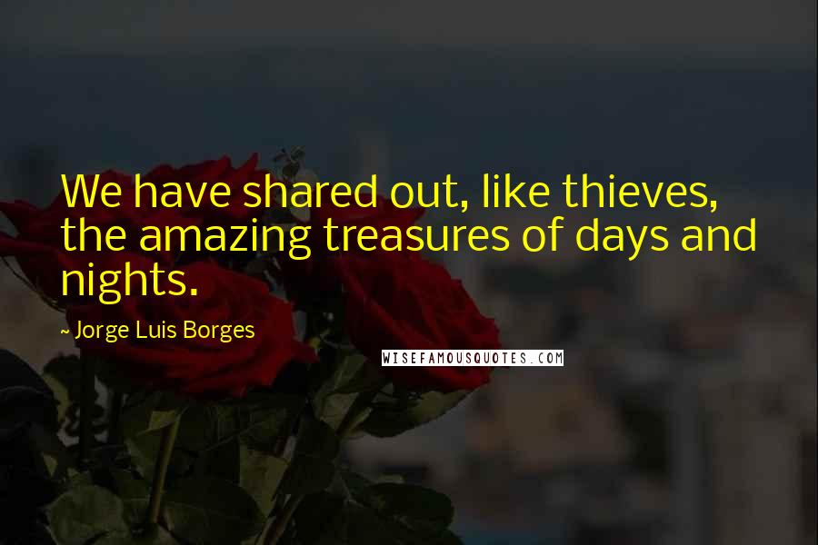 Jorge Luis Borges Quotes: We have shared out, like thieves, the amazing treasures of days and nights.
