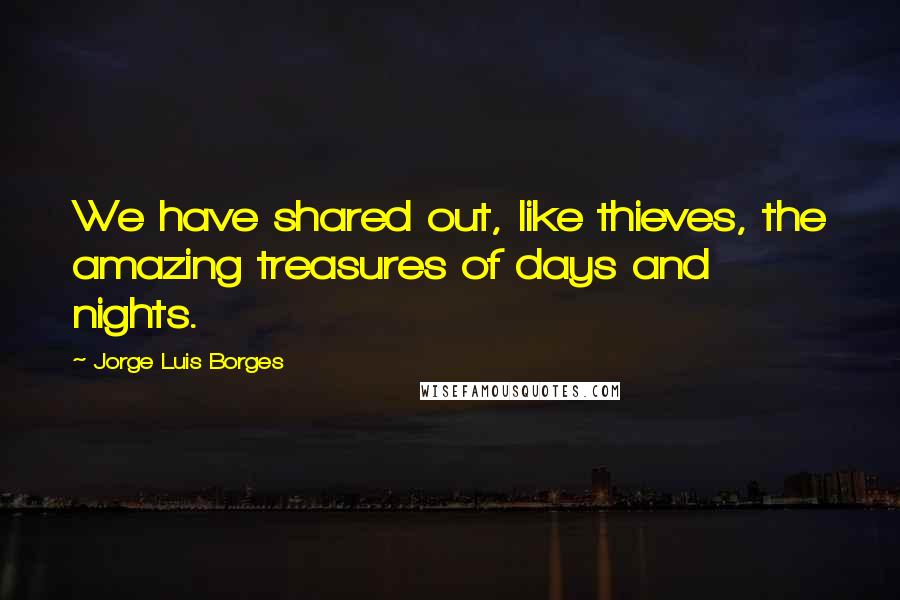 Jorge Luis Borges Quotes: We have shared out, like thieves, the amazing treasures of days and nights.