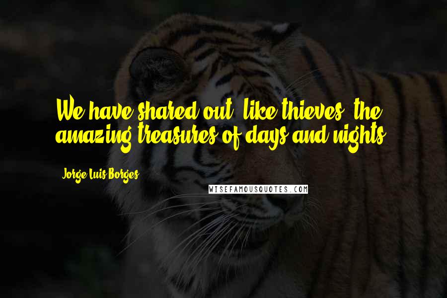 Jorge Luis Borges Quotes: We have shared out, like thieves, the amazing treasures of days and nights.