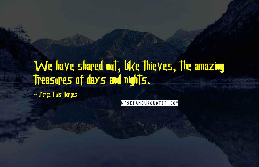 Jorge Luis Borges Quotes: We have shared out, like thieves, the amazing treasures of days and nights.