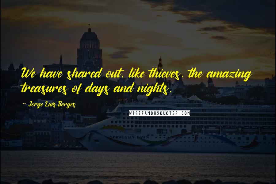 Jorge Luis Borges Quotes: We have shared out, like thieves, the amazing treasures of days and nights.