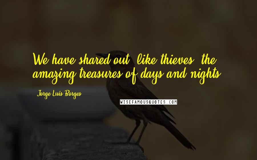 Jorge Luis Borges Quotes: We have shared out, like thieves, the amazing treasures of days and nights.