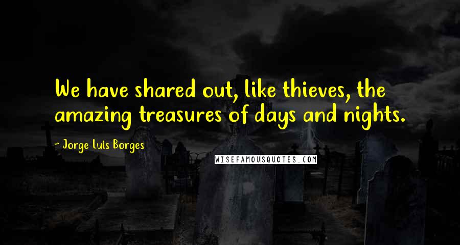 Jorge Luis Borges Quotes: We have shared out, like thieves, the amazing treasures of days and nights.