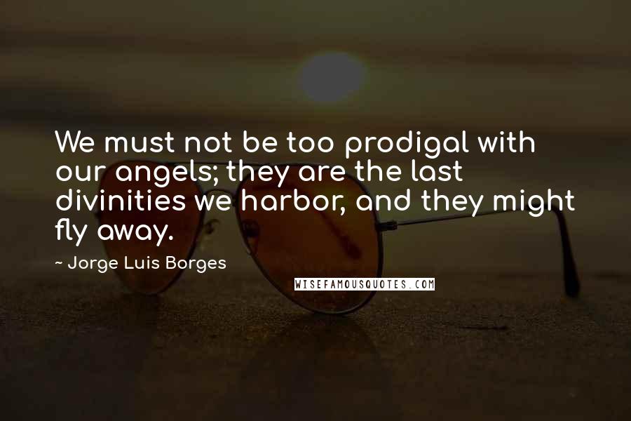 Jorge Luis Borges Quotes: We must not be too prodigal with our angels; they are the last divinities we harbor, and they might fly away.