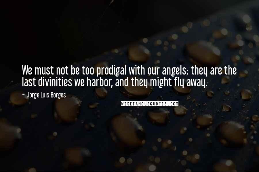 Jorge Luis Borges Quotes: We must not be too prodigal with our angels; they are the last divinities we harbor, and they might fly away.