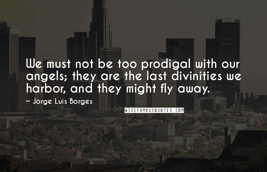 Jorge Luis Borges Quotes: We must not be too prodigal with our angels; they are the last divinities we harbor, and they might fly away.