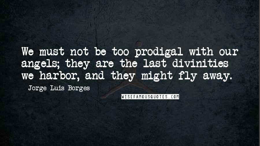 Jorge Luis Borges Quotes: We must not be too prodigal with our angels; they are the last divinities we harbor, and they might fly away.