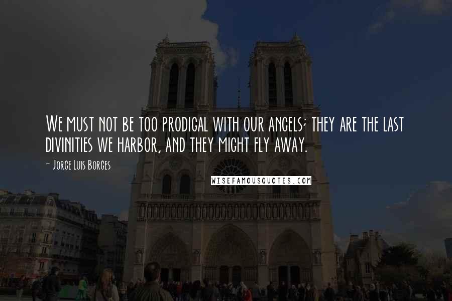 Jorge Luis Borges Quotes: We must not be too prodigal with our angels; they are the last divinities we harbor, and they might fly away.