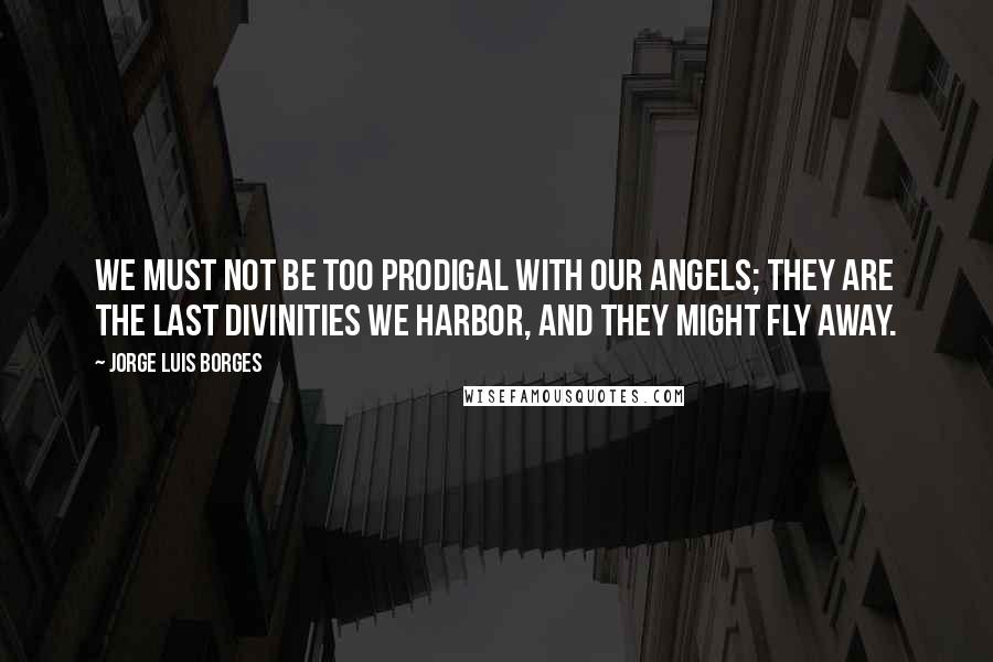 Jorge Luis Borges Quotes: We must not be too prodigal with our angels; they are the last divinities we harbor, and they might fly away.