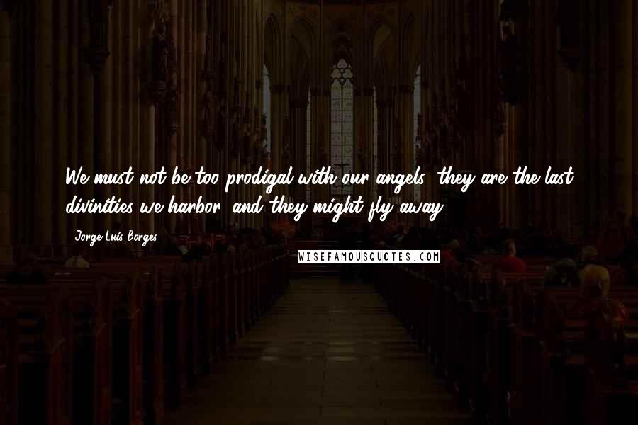 Jorge Luis Borges Quotes: We must not be too prodigal with our angels; they are the last divinities we harbor, and they might fly away.