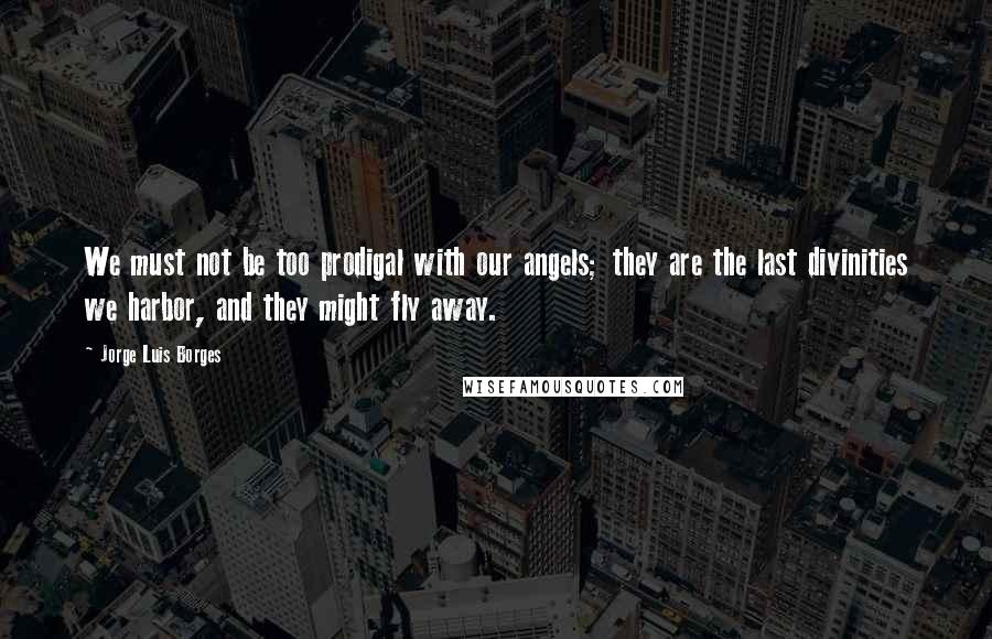 Jorge Luis Borges Quotes: We must not be too prodigal with our angels; they are the last divinities we harbor, and they might fly away.