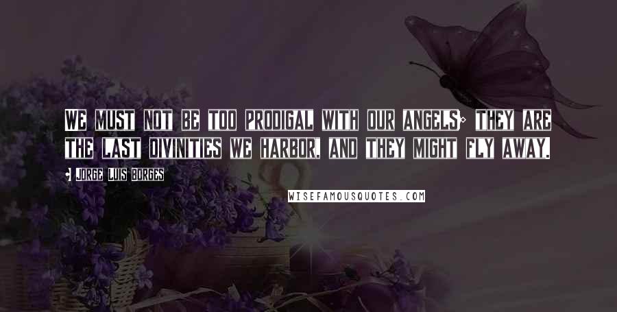 Jorge Luis Borges Quotes: We must not be too prodigal with our angels; they are the last divinities we harbor, and they might fly away.