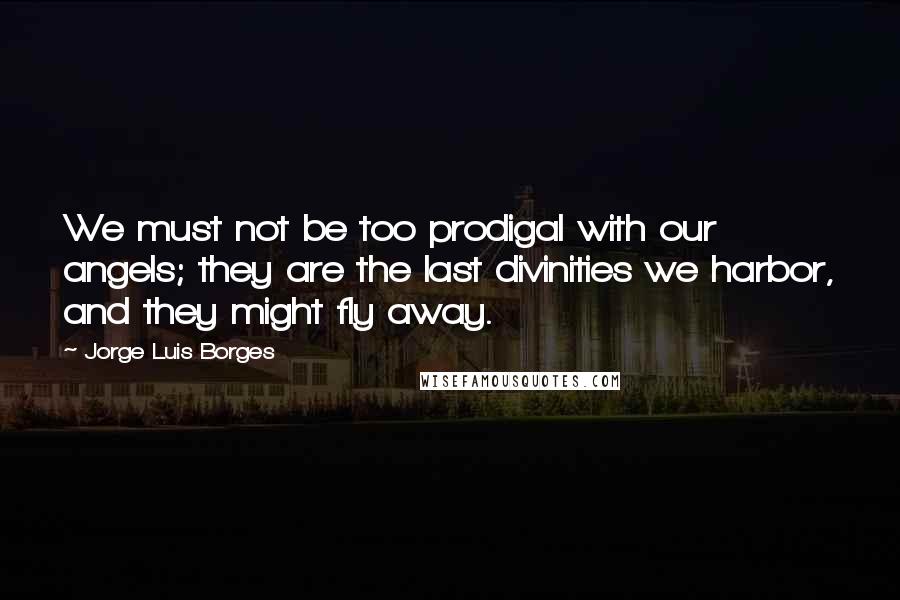 Jorge Luis Borges Quotes: We must not be too prodigal with our angels; they are the last divinities we harbor, and they might fly away.