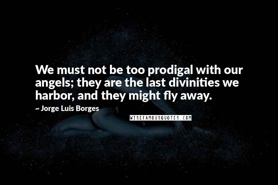 Jorge Luis Borges Quotes: We must not be too prodigal with our angels; they are the last divinities we harbor, and they might fly away.