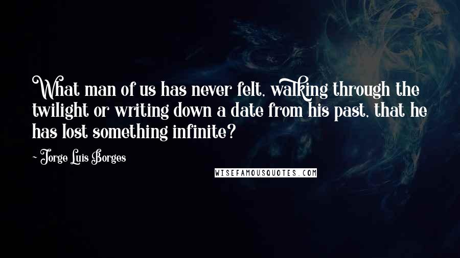 Jorge Luis Borges Quotes: What man of us has never felt, walking through the twilight or writing down a date from his past, that he has lost something infinite?