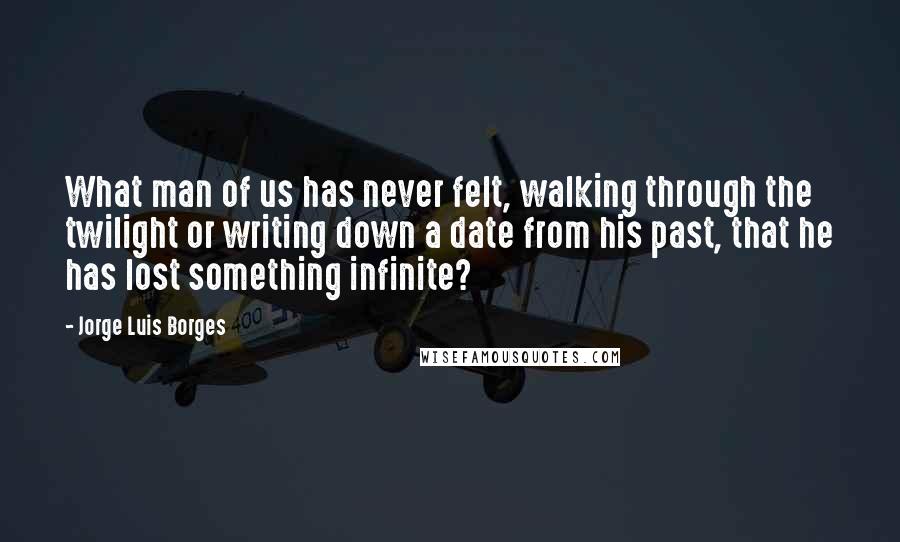 Jorge Luis Borges Quotes: What man of us has never felt, walking through the twilight or writing down a date from his past, that he has lost something infinite?