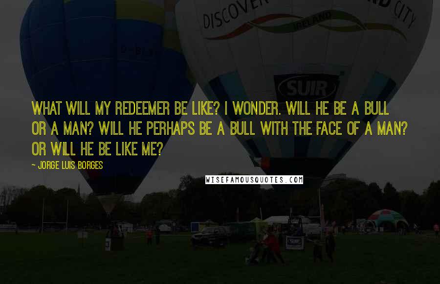 Jorge Luis Borges Quotes: What will my redeemer be like? I wonder. Will he be a bull or a man? Will he perhaps be a bull with the face of a man? Or will he be like me?