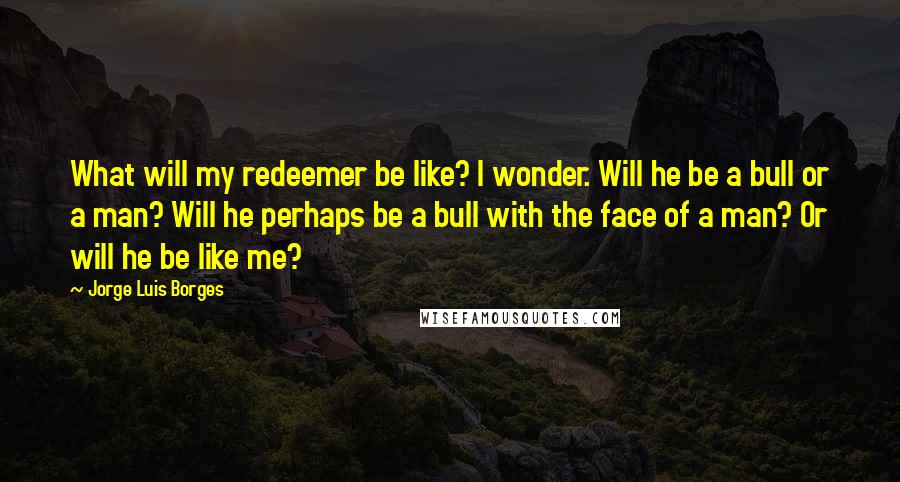 Jorge Luis Borges Quotes: What will my redeemer be like? I wonder. Will he be a bull or a man? Will he perhaps be a bull with the face of a man? Or will he be like me?