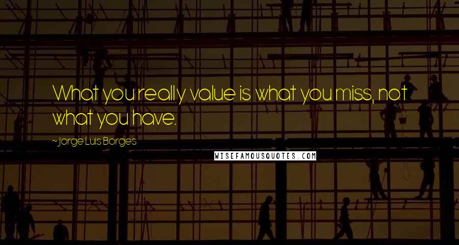 Jorge Luis Borges Quotes: What you really value is what you miss, not what you have.