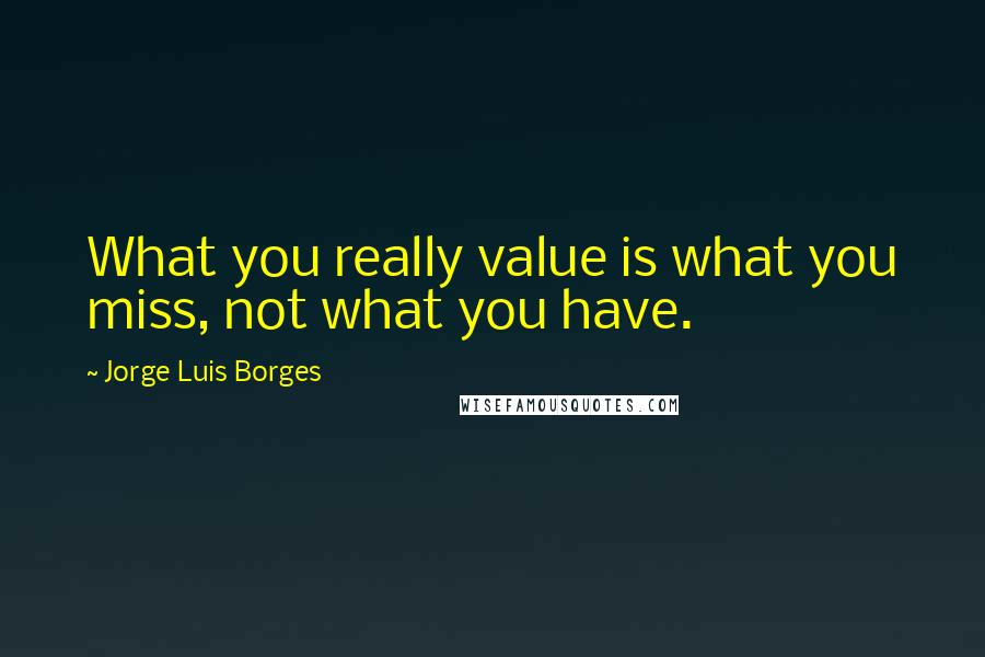 Jorge Luis Borges Quotes: What you really value is what you miss, not what you have.