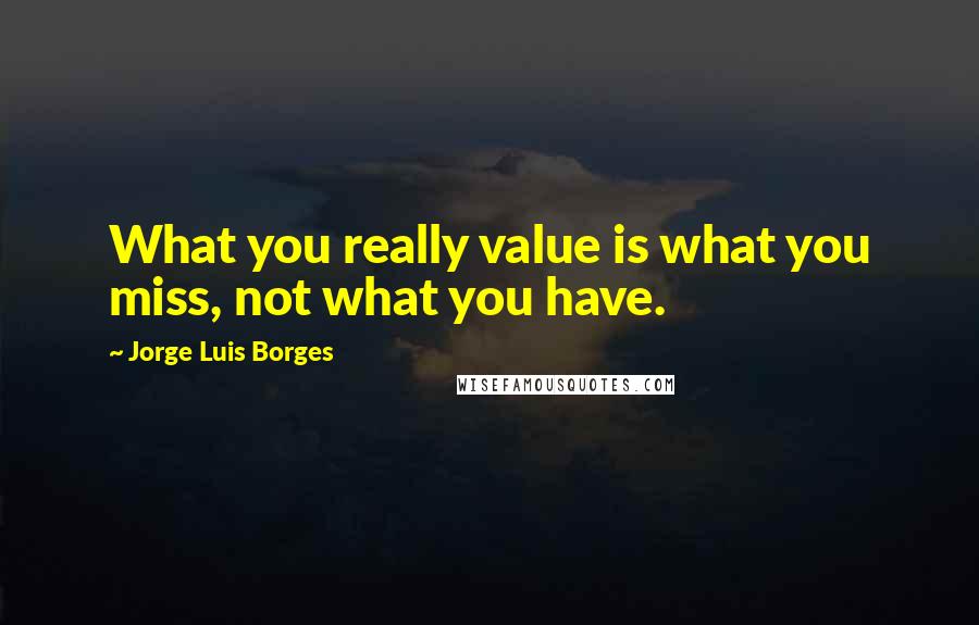 Jorge Luis Borges Quotes: What you really value is what you miss, not what you have.