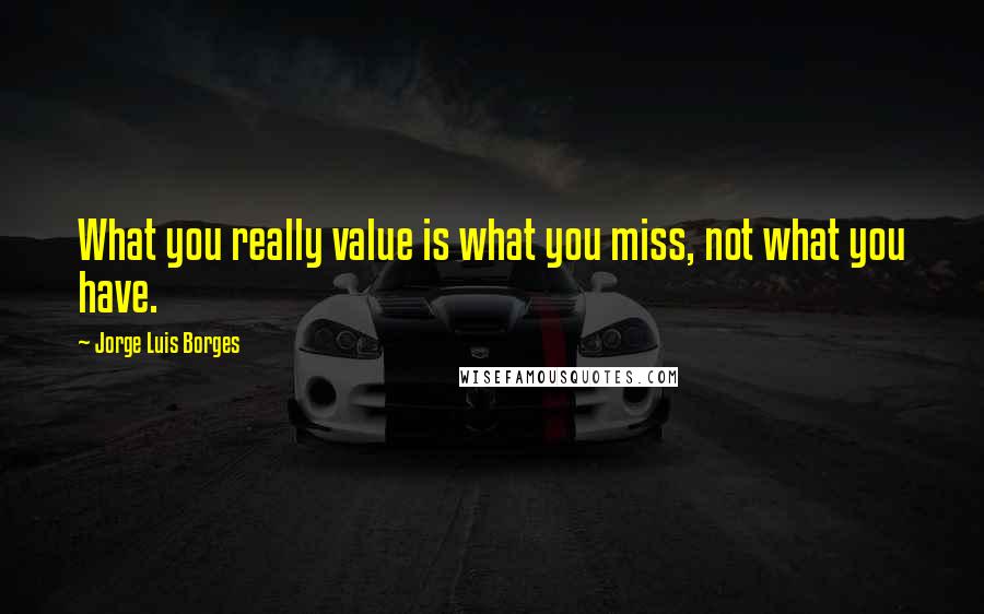 Jorge Luis Borges Quotes: What you really value is what you miss, not what you have.
