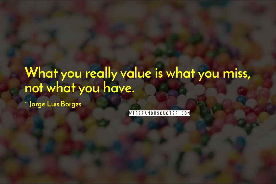 Jorge Luis Borges Quotes: What you really value is what you miss, not what you have.