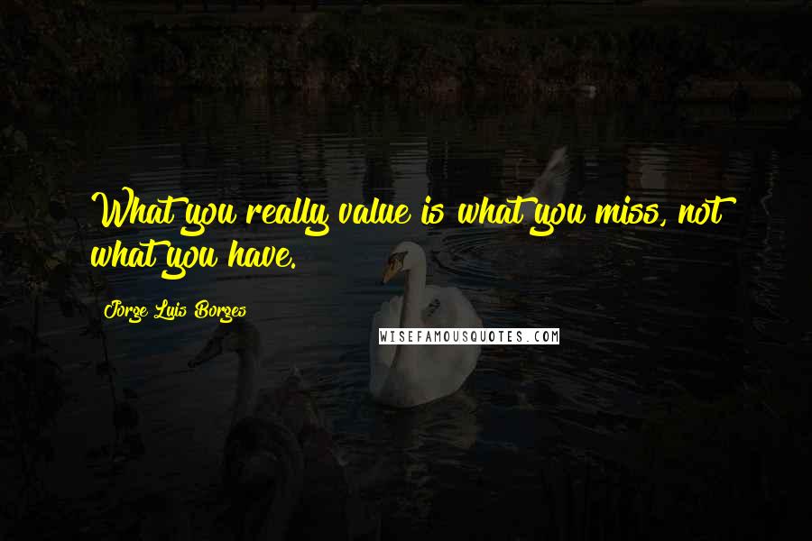 Jorge Luis Borges Quotes: What you really value is what you miss, not what you have.