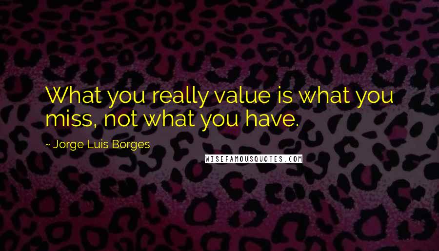 Jorge Luis Borges Quotes: What you really value is what you miss, not what you have.