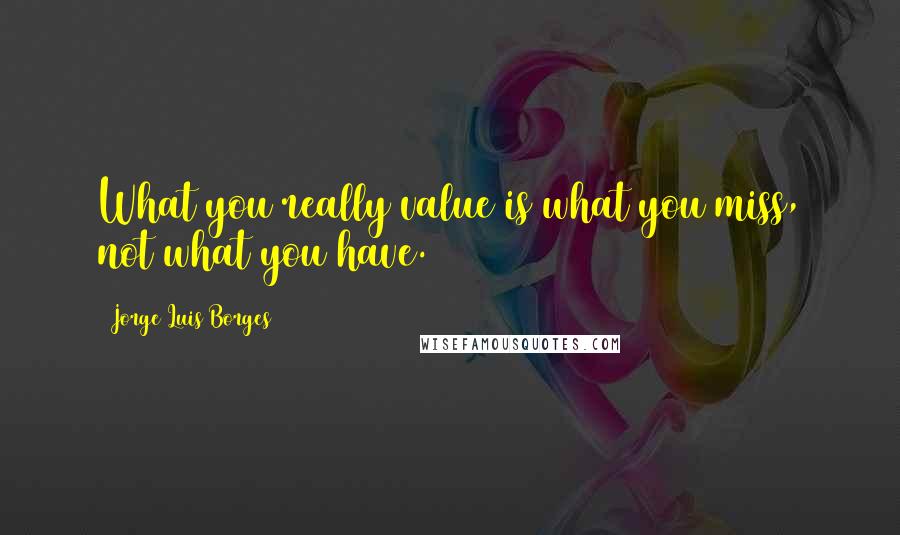 Jorge Luis Borges Quotes: What you really value is what you miss, not what you have.