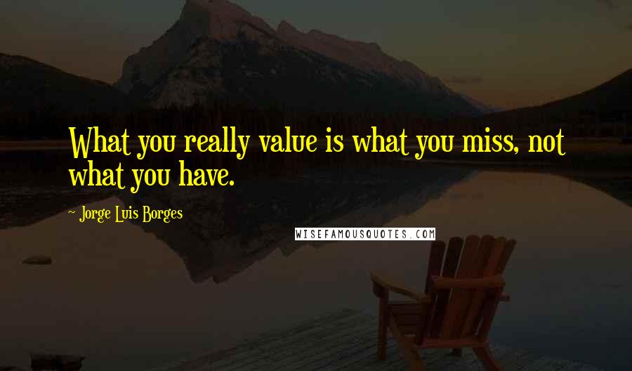 Jorge Luis Borges Quotes: What you really value is what you miss, not what you have.