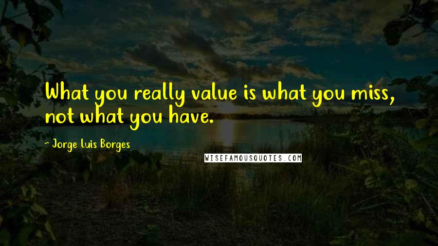 Jorge Luis Borges Quotes: What you really value is what you miss, not what you have.