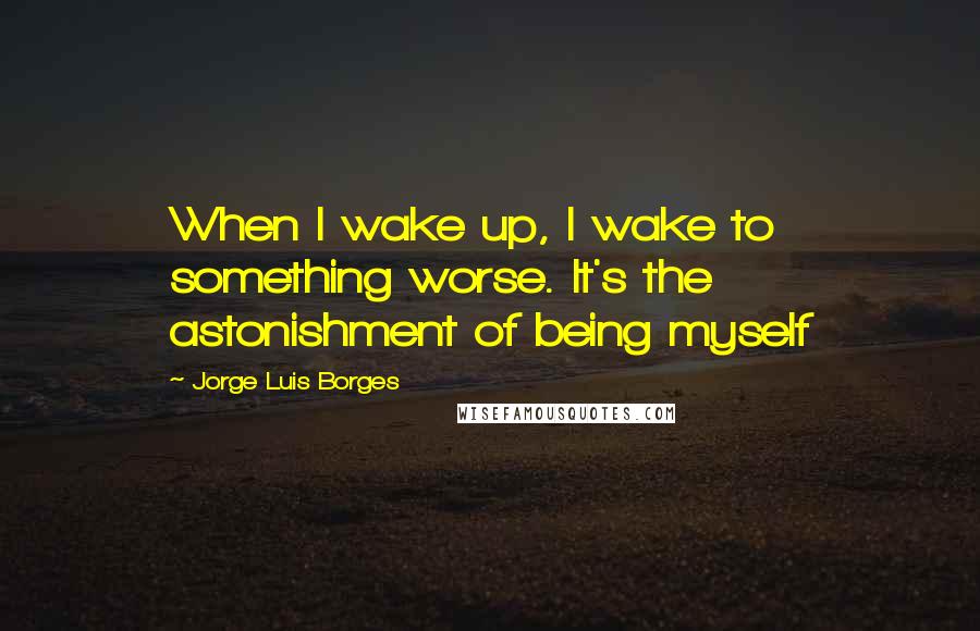 Jorge Luis Borges Quotes: When I wake up, I wake to something worse. It's the astonishment of being myself
