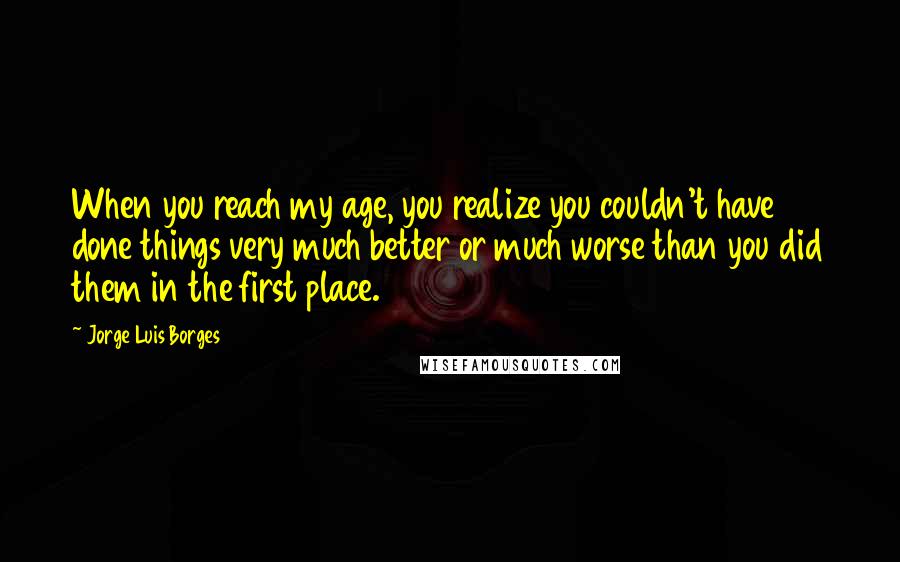 Jorge Luis Borges Quotes: When you reach my age, you realize you couldn't have done things very much better or much worse than you did them in the first place.