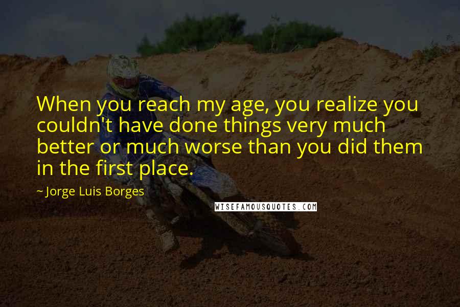 Jorge Luis Borges Quotes: When you reach my age, you realize you couldn't have done things very much better or much worse than you did them in the first place.