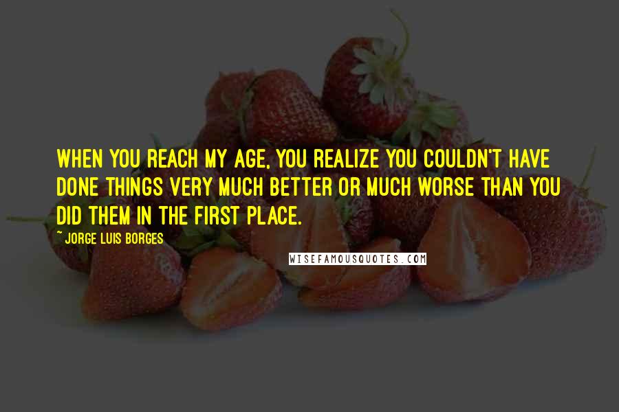 Jorge Luis Borges Quotes: When you reach my age, you realize you couldn't have done things very much better or much worse than you did them in the first place.