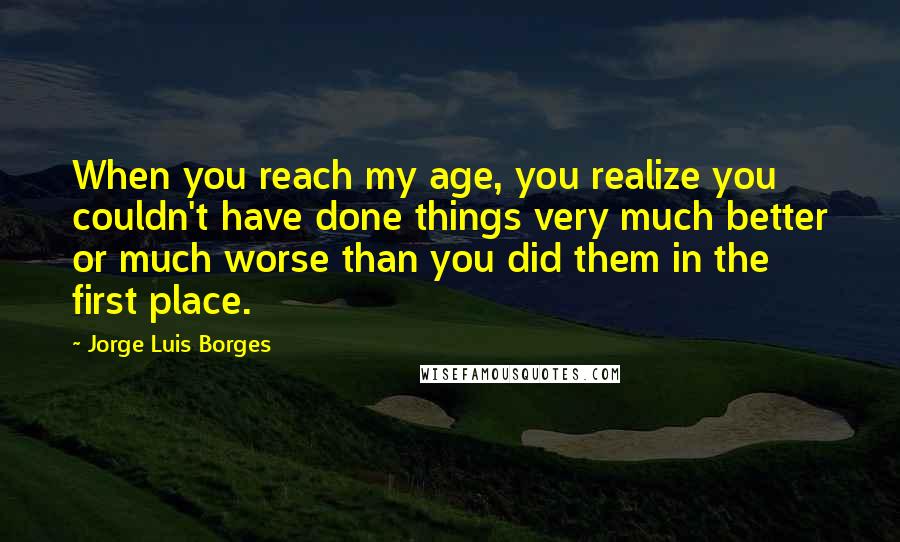 Jorge Luis Borges Quotes: When you reach my age, you realize you couldn't have done things very much better or much worse than you did them in the first place.