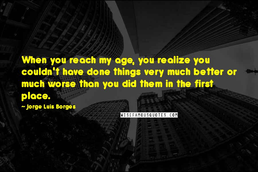 Jorge Luis Borges Quotes: When you reach my age, you realize you couldn't have done things very much better or much worse than you did them in the first place.