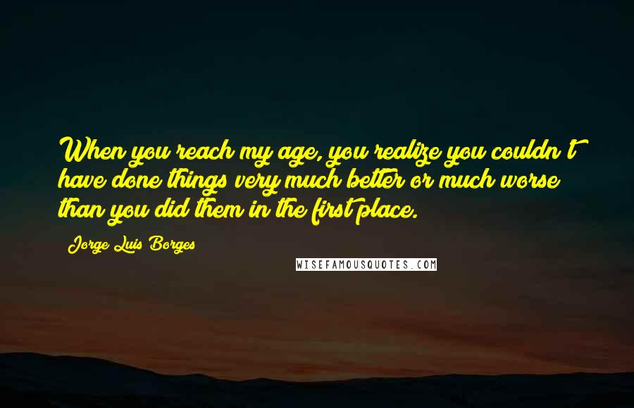 Jorge Luis Borges Quotes: When you reach my age, you realize you couldn't have done things very much better or much worse than you did them in the first place.