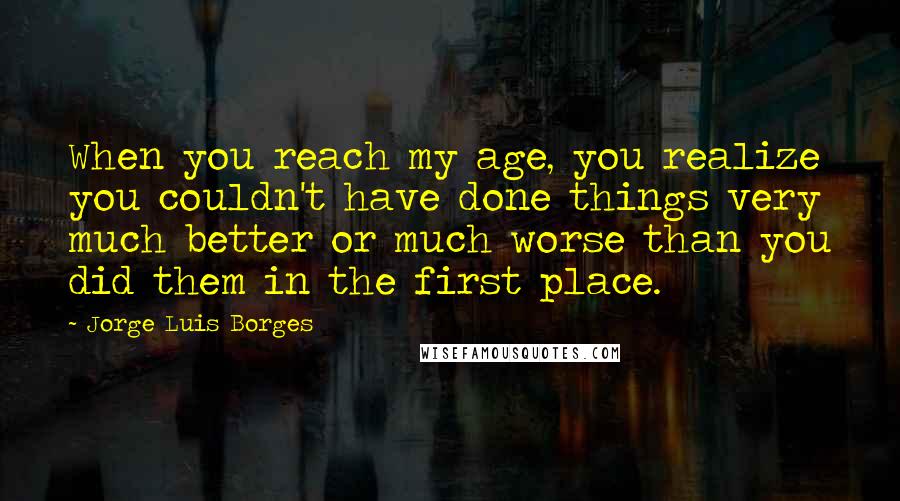 Jorge Luis Borges Quotes: When you reach my age, you realize you couldn't have done things very much better or much worse than you did them in the first place.