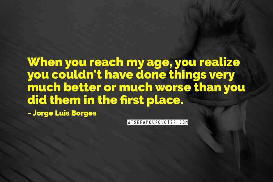 Jorge Luis Borges Quotes: When you reach my age, you realize you couldn't have done things very much better or much worse than you did them in the first place.