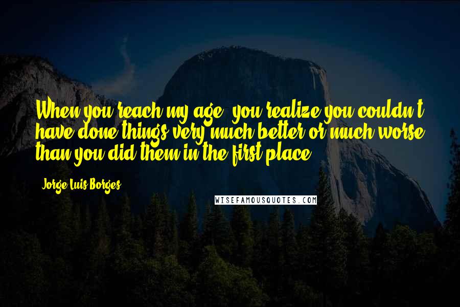 Jorge Luis Borges Quotes: When you reach my age, you realize you couldn't have done things very much better or much worse than you did them in the first place.